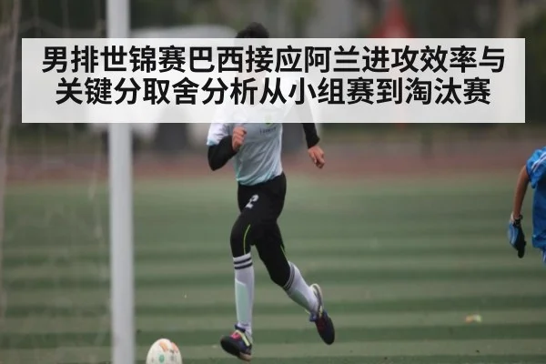 男排世锦赛巴西接应阿兰进攻效率与关键分取舍分析从小组赛到淘汰赛
