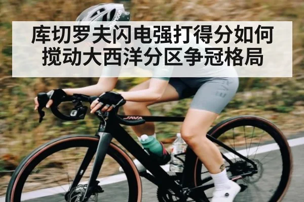 库切罗夫闪电强打得分如何搅动大西洋分区争冠格局