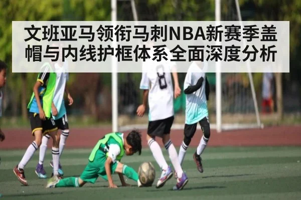 文班亚马领衔马刺NBA新赛季盖帽与内线护框体系全面深度分析